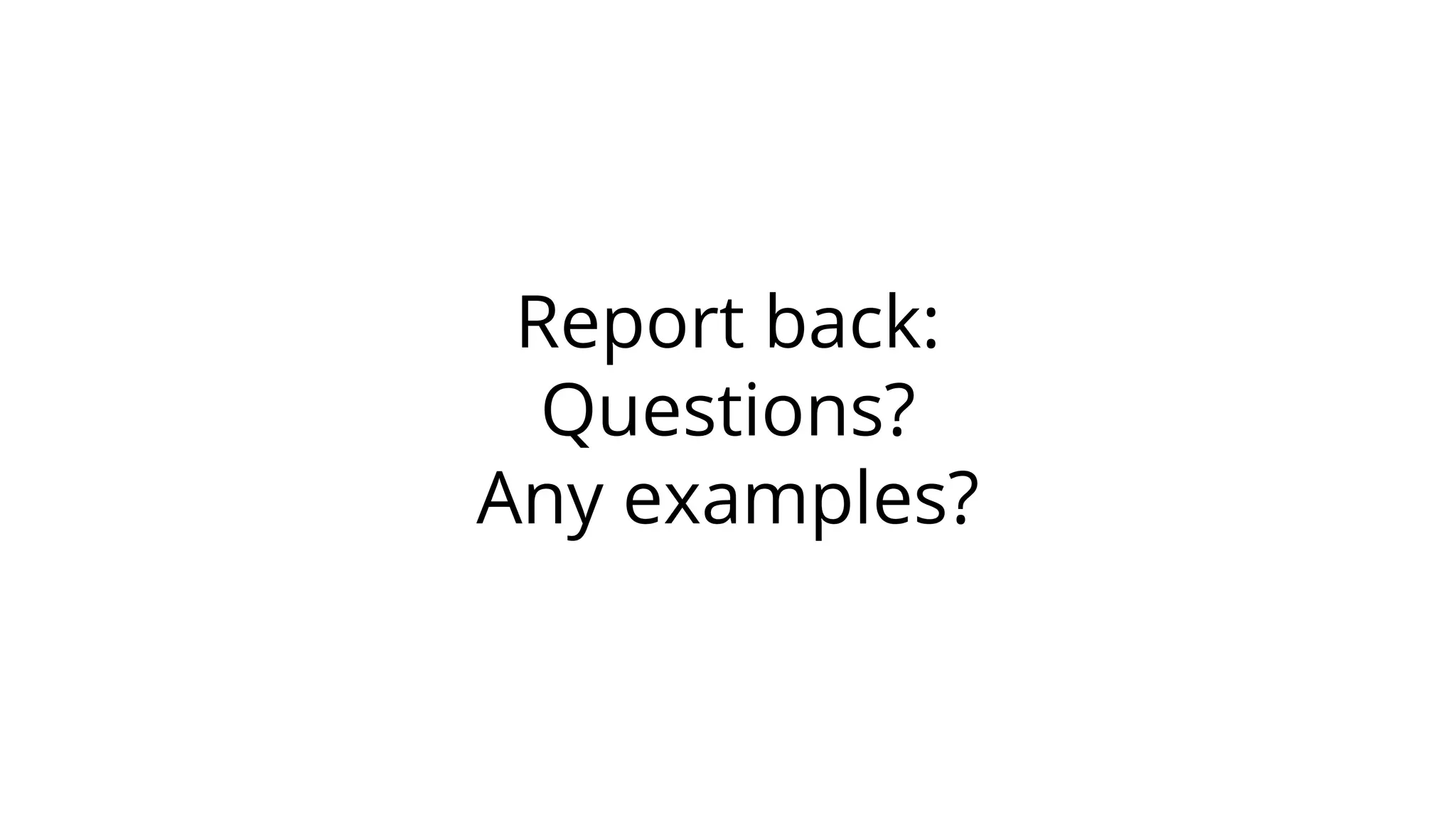 Report back:
Questions?
Any examples?
 