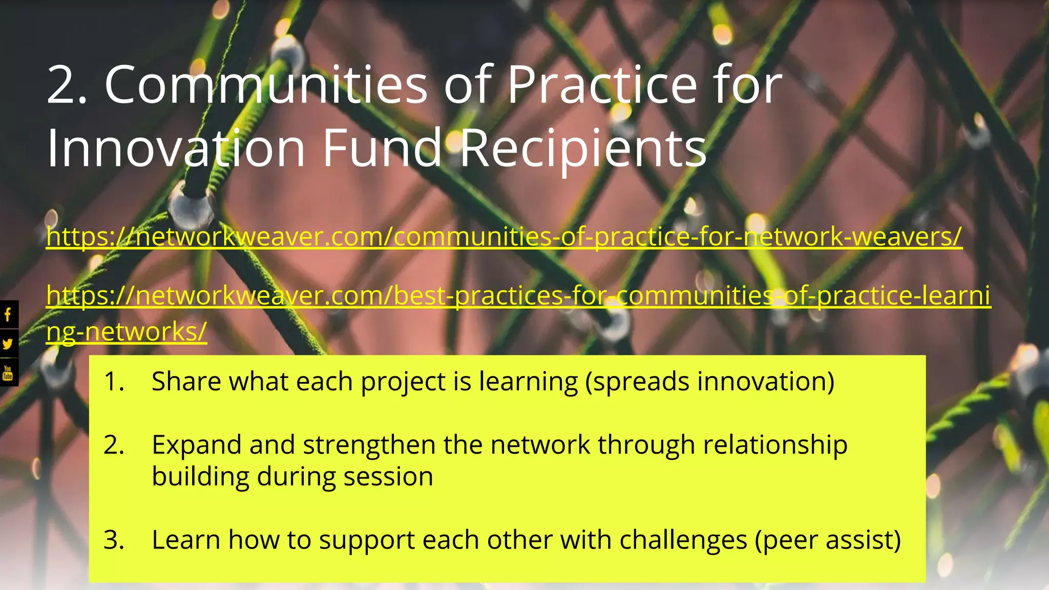 2. Communities of Practice for
Innovation Fund Recipients
https://networkweaver.com/communities-of-practice-for-network-weavers/
https://networkweaver.com/best-practices-for-communities-of-practice-learni
ng-networks/
1. Share what each project is learning (spreads innovation)
2. Expand and strengthen the network through relationship
building during session
3. Learn how to support each other with challenges (peer assist)
 