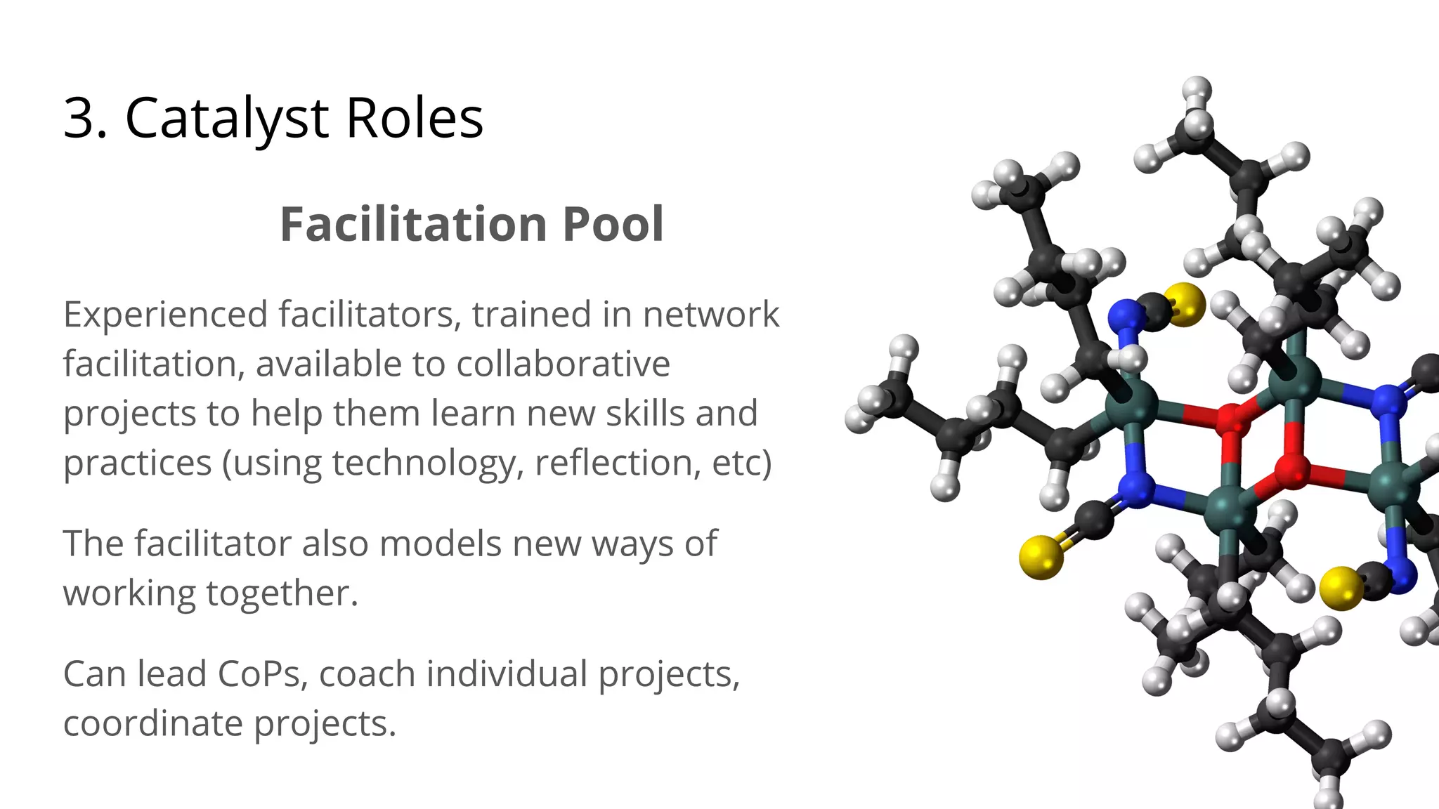 3. Catalyst Roles
Facilitation Pool
Experienced facilitators, trained in network
facilitation, available to collaborative
projects to help them learn new skills and
practices (using technology, reﬂection, etc)
The facilitator also models new ways of
working together.
Can lead CoPs, coach individual projects,
coordinate projects.
 