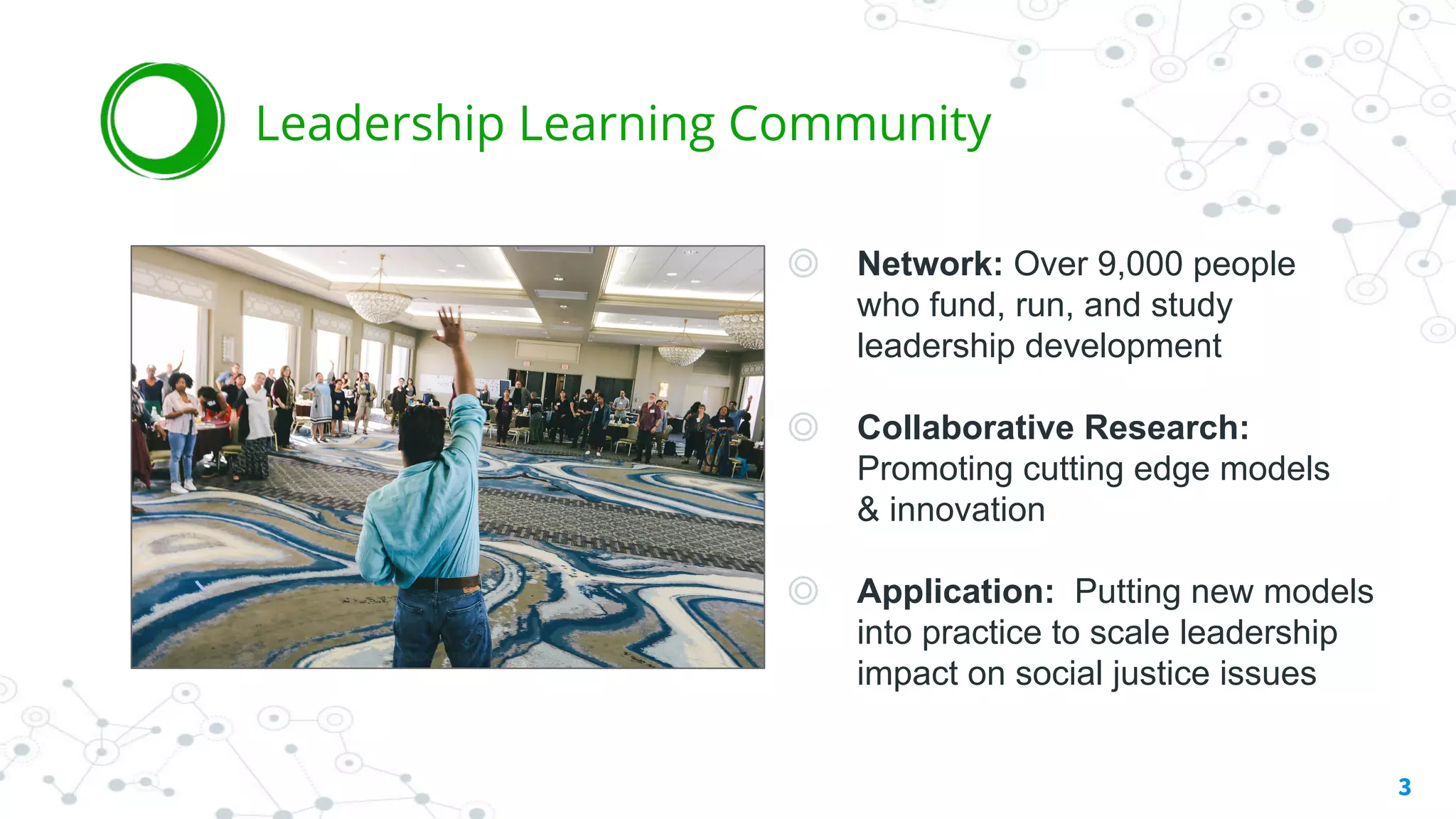 ◎ Network: Over 9,000 people
who fund, run, and study
leadership development
◎ Collaborative Research:
Promoting cutting edge models
& innovation
◎ Application: Putting new models
into practice to scale leadership
impact on social justice issues
3
Leadership Learning Community
 