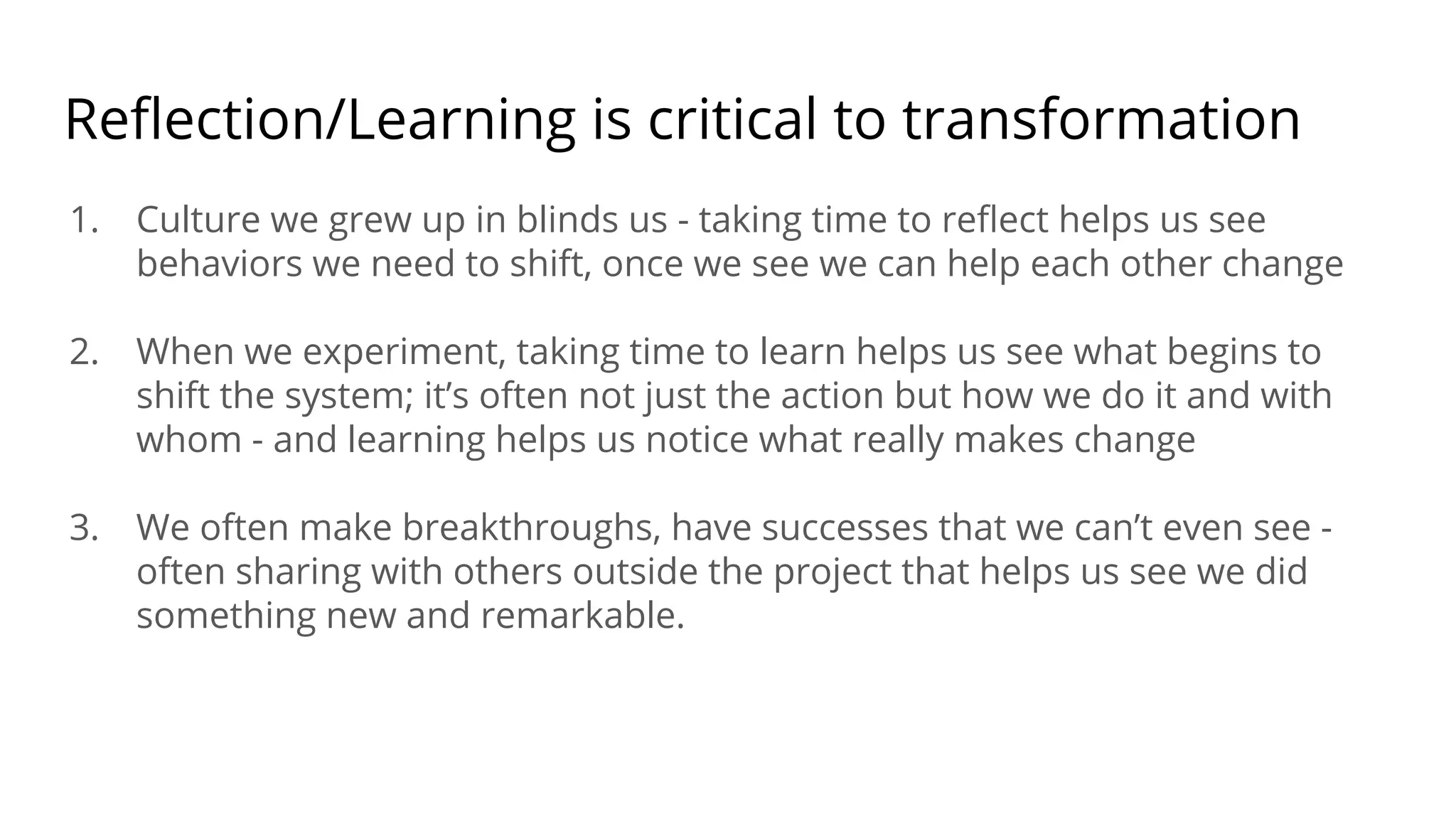Reﬂection/Learning is critical to transformation
1. Culture we grew up in blinds us - taking time to reﬂect helps us see
behaviors we need to shift, once we see we can help each other change
2. When we experiment, taking time to learn helps us see what begins to
shift the system; it’s often not just the action but how we do it and with
whom - and learning helps us notice what really makes change
3. We often make breakthroughs, have successes that we can’t even see -
often sharing with others outside the project that helps us see we did
something new and remarkable.
 
