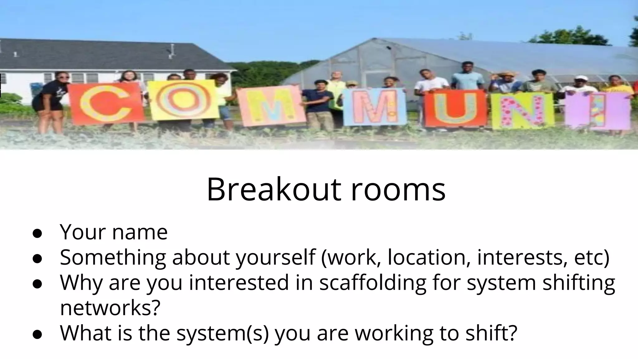 Breakout rooms
● Your name
● Something about yourself (work, location, interests, etc)
● Why are you interested in scaﬀolding for system shifting
networks?
● What is the system(s) you are working to shift?
 