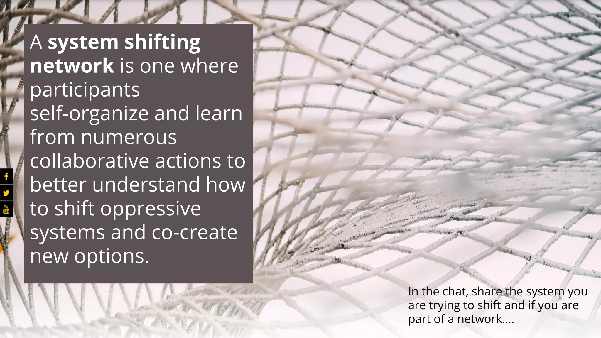 A system shifting
network is one where
participants
self-organize and learn
from numerous
collaborative actions to
better understand how
to shift oppressive
systems and co-create
new options.
In the chat, share the system you
are trying to shift and if you are
part of a network….
 