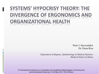 SYSTEMS’ HYPOCRISY THEORY: THE
DIVERGENCE OF ERGONOMICS AND
ORGANIZATIONAL HEALTH
Peter J. Stavroulakis
Dr. Elena Riza
Department of Hygiene, Epidemiology & Medical Statistics
Medical School of Athens
4th International Conference on Quantitative and Qualitative Methodologies in the Economic
and Administrative Sciences, 21-22 May 2015, TEI of Athens
 