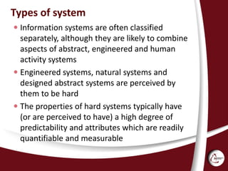 Types of system
 Information systems are often classified
separately, although they are likely to combine
aspects of abstract, engineered and human
activity systems
 Engineered systems, natural systems and
designed abstract systems are perceived by
them to be hard
 The properties of hard systems typically have
(or are perceived to have) a high degree of
predictability and attributes which are readily
quantifiable and measurable
 