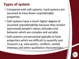 Types of system
 Compared with soft systems, hard systems are
assumed to have fewer unpredictable
properties
 Soft systems have a much higher degree of
assumed unpredictability because they involve
(perceived) people's values attitudes and
behavior which are complex and variable
 Soft systems are perceived typically to have
properties which are difficult to quantify and
measure e.g. view-points, conflicts, vested
interests and other qualitative characteristics
 