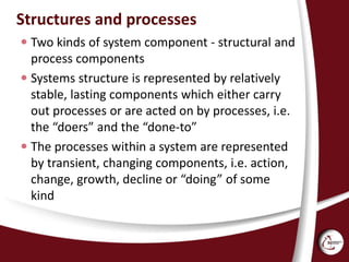 Structures and processes
 Two kinds of system component - structural and
process components
 Systems structure is represented by relatively
stable, lasting components which either carry
out processes or are acted on by processes, i.e.
the “doers” and the “done-to”
 The processes within a system are represented
by transient, changing components, i.e. action,
change, growth, decline or “doing” of some
kind
 