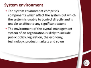 System environment
 The system environment comprises
components which affect the system but which
the system is unable to control directly and is
unable to affect to any significant extent
 The environment of the overall management
system of an organization is likely to include
public policy, legislation, the economy,
technology, product markets and so on
 