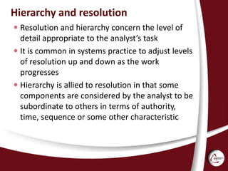 Hierarchy and resolution
 Resolution and hierarchy concern the level of
detail appropriate to the analyst’s task
 It is common in systems practice to adjust levels
of resolution up and down as the work
progresses
 Hierarchy is allied to resolution in that some
components are considered by the analyst to be
subordinate to others in terms of authority,
time, sequence or some other characteristic
 