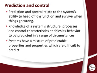 Prediction and control
 Prediction and control relate to the system’s
ability to head off dysfunction and survive when
things go wrong.
 Knowledge of a system’s structure, processes
and control characteristics enables its behavior
to be predicted in a range of circumstances
 Systems have a mixture of predictable
properties and properties which are difficult to
predict
 