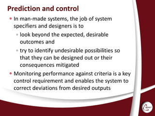 Prediction and control
 In man-made systems, the job of system
specifiers and designers is to
 look beyond the expected, desirable
outcomes and
 try to identify undesirable possibilities so
that they can be designed out or their
consequences mitigated
 Monitoring performance against criteria is a key
control requirement and enables the system to
correct deviations from desired outputs
 