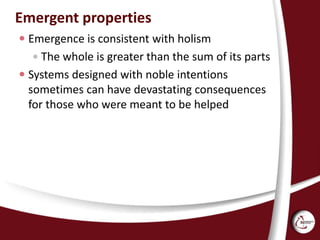 Emergent properties
 Emergence is consistent with holism
 The whole is greater than the sum of its parts
 Systems designed with noble intentions
sometimes can have devastating consequences
for those who were meant to be helped
 