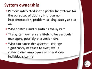System ownership
 Persons interested in the particular systems for
the purposes of design, improvement,
implementation, problem-solving, study and so
on
 Who controls and maintains the system
 The system owners are likely to be particular
managers, possibly at a senior level
 Who can cause the system to change
significantly or cease to exist, while
stakeholding employees or operational
individuals cannot
 