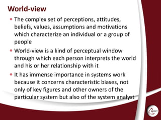 World-view
 The complex set of perceptions, attitudes,
beliefs, values, assumptions and motivations
which characterize an individual or a group of
people
 World-view is a kind of perceptual window
through which each person interprets the world
and his or her relationship with it
 It has immense importance in systems work
because it concerns characteristic biases, not
only of key figures and other owners of the
particular system but also of the system analyst
 
