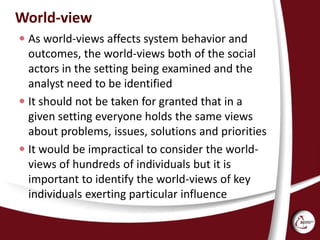 World-view
 As world-views affects system behavior and
outcomes, the world-views both of the social
actors in the setting being examined and the
analyst need to be identified
 It should not be taken for granted that in a
given setting everyone holds the same views
about problems, issues, solutions and priorities
 It would be impractical to consider the world-
views of hundreds of individuals but it is
important to identify the world-views of key
individuals exerting particular influence
 