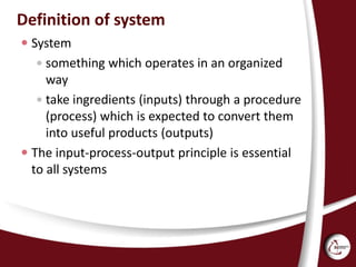 Definition of system
 System
 something which operates in an organized
way
 take ingredients (inputs) through a procedure
(process) which is expected to convert them
into useful products (outputs)
 The input-process-output principle is essential
to all systems
 