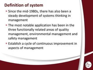 Definition of system
 Since the mid-1980s, there has also been a
steady development of systems thinking in
management
 The most notable application has been in the
three functionally related areas of quality
management, environmental management and
safety management
 Establish a cycle of continuous improvement in
aspects of management
 