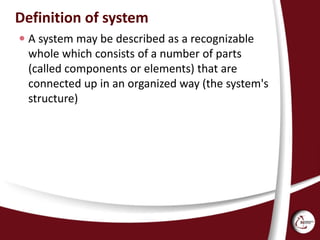 Definition of system
 A system may be described as a recognizable
whole which consists of a number of parts
(called components or elements) that are
connected up in an organized way (the system's
structure)
 