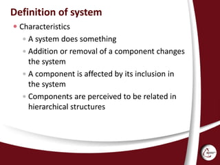 Definition of system
 Characteristics
 A system does something
 Addition or removal of a component changes
the system
 A component is affected by its inclusion in
the system
 Components are perceived to be related in
hierarchical structures
 