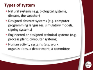 Types of system
 Natural systems (e.g. biological systems,
disease, the weather)
 Designed abstract systems (e.g. computer
programming languages, simulatory models,
signing systems)
 Engineered or designed technical systems (e.g.
process plant, computer systems)
 Human activity systems (e.g. work
organizations, a department, a committee
 