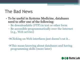 The Bad News
• To be useful in Systems Medicine, databases
need to offer one of the following:
▫ Be downloadable (FTP) in text or other form
▫ Be accessible programmatically over the Internet
(e.g., Web service)
Clicking on Web interfaces just doesn’t cut it…
This mean knowing about databases and having
programming skills (more later)
 