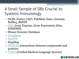 A Small Sample of DBs Crucial to
Systems Immunology
• NCBI: Entrez, GEO, PubMed, Gene, Genome,
RefSeq, dbSNP
• EBI: Array Express, Gene Expression Atlas,
ENSEMBL
• Mouse Genome Database
• DrugBank
• BioGPS
• HapMap
• STITCH: interactions between compounds and
proteins
• UMLS (Unified Medical Language System)
 