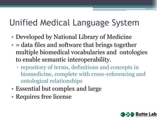 Unified Medical Language System
• Developed by National Library of Medicine
• = data files and software that brings together
multiple biomedical vocabularies and ontologies
to enable semantic interoperability.
▫ repository of terms, definitions and concepts in
biomedicine, complete with cross-referencing and
ontological relationships
• Essential but complex and large
• Requires free license
 