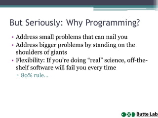 But Seriously: Why Programming?
• Address small problems that can nail you
• Address bigger problems by standing on the
shoulders of giants
• Flexibility: If you’re doing “real” science, off-the-
shelf software will fail you every time
▫ 80% rule…
 