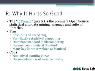 R: Why It Hurts So Good
• The “R Project” (aka R) is the premiere Open Source
statistical and data mining language and suite of
libraries.
• Pros
▫ Free, runs on everything
▫ Very flexible statistical computing
▫ Dominant standard in biocomputing
▫ Big user community at Stanford
▫ Many key libraries written at Stanford
• Cons
▫ Non-trivial learning curve
▫ Documentation is of variable quality
 