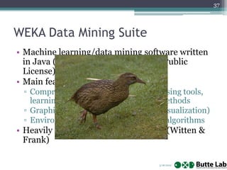 3/18/2022
37
WEKA Data Mining Suite
• Machine learning/data mining software written
in Java (distributed under the GNU Public
License)
• Main features:
▫ Comprehensive set of data pre-processing tools,
learning algorithms and evaluation methods
▫ Graphical user interfaces (incl. data visualization)
▫ Environment for comparing learning algorithms
• Heavily referenced in “Data Mining” (Witten &
Frank)
 