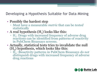 Developing a Hypothesis Suitable for Data Mining
• Possibly the hardest step
▫ Must have a measurable metric that can be tested
statistically
• A real hypothesis (H1) looks like this:
▫ H1: Drugs with increased frequency of adverse drug
reactions can be identified from patterns of reactivity
in PubChem Bioassays screens.
• Actually, statistical tests tries to invalidate the null
(Ho) hypothesis, which looks like this:
▫ Ho: Bioactivity patterns in PubChem Bioassays do not
distinguish drugs with increased frequency of adverse
drug reactions
 