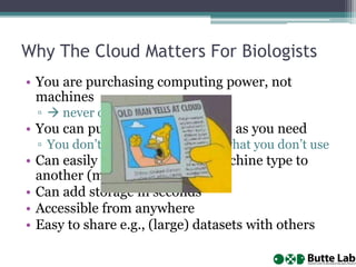 Why The Cloud Matters For Biologists
• You are purchasing computing power, not
machines
▫  never outdated
• You can purchase as much/little as you need
▫ You don’t have to run/manage what you don’t use
• Can easily migrate from one machine type to
another (minutes)
• Can add storage in seconds
• Accessible from anywhere
• Easy to share e.g., (large) datasets with others
 