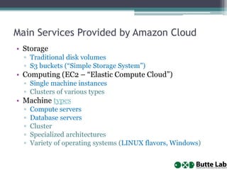 Main Services Provided by Amazon Cloud
• Storage
▫ Traditional disk volumes
▫ S3 buckets (“Simple Storage System”)
• Computing (EC2 – “Elastic Compute Cloud”)
▫ Single machine instances
▫ Clusters of various types
• Machine types
▫ Compute servers
▫ Database servers
▫ Cluster
▫ Specialized architectures
▫ Variety of operating systems (LINUX flavors, Windows)
 