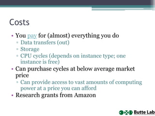 Costs
• You pay for (almost) everything you do
▫ Data transfers (out)
▫ Storage
▫ CPU cycles (depends on instance type; one
instance is free)
• Can purchase cycles at below average market
price
▫ Can provide access to vast amounts of computing
power at a price you can afford
• Research grants from Amazon
 