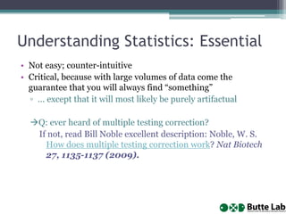 Understanding Statistics: Essential
• Not easy; counter-intuitive
• Critical, because with large volumes of data come the
guarantee that you will always find “something”
▫ … except that it will most likely be purely artifactual
Q: ever heard of multiple testing correction?
If not, read Bill Noble excellent description: Noble, W. S.
How does multiple testing correction work? Nat Biotech
27, 1135-1137 (2009).
 