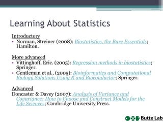 Learning About Statistics
Introductory
• Norman, Streiner (2008): Biostatistics, the Bare Essentials;
Hamilton.
More advanced
• Vittinghoff, Eric. (2005): Regression methods in biostatistics;
Springer.
• Gentleman et al., (2005): Bioinformatics and Computational
Biology Solutions Using R and Bioconductor; Springer.
Advanced
Doncaster & Davey (2007): Analysis of Variance and
Covariance: How to Choose and Construct Models for the
Life Sciences; Cambridge University Press.
 