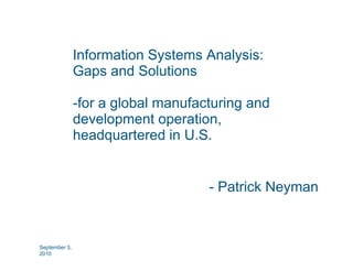 Information Systems Analysis:
               I f    ti S t       A l i
               Gaps and Solutions

               -for a global manufacturing and
               development operation
                              operation,
               headquartered in U.S.


                                    - Patrick Neyman



September 3,
2010
 
