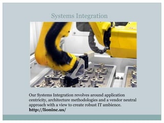 Systems Integration
Our Systems Integration revolves around application
centricity, architecture methodologies and a vendor neutral
approach with a view to create robust IT ambience.
http://lioninc.us/
 