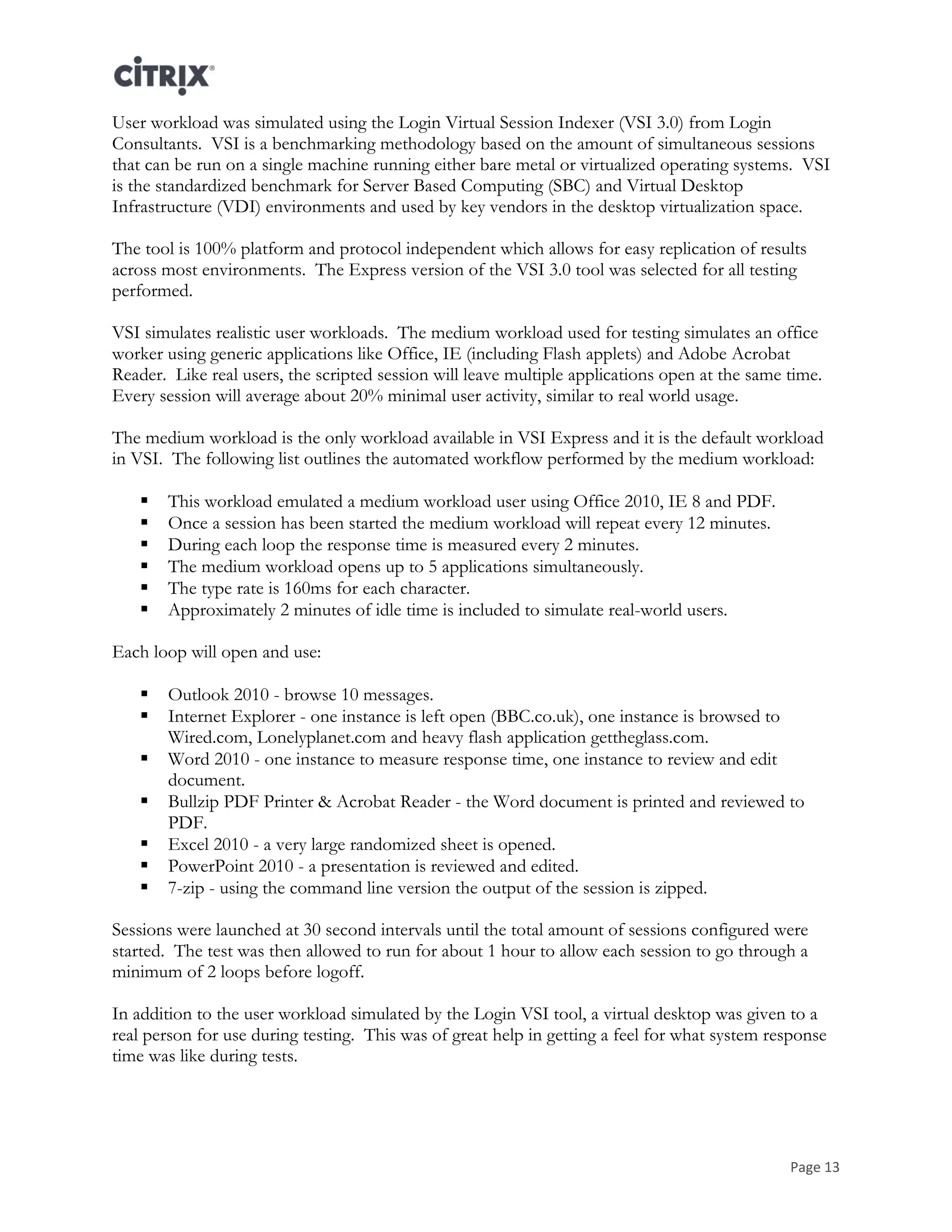 Page 13
User workload was simulated using the Login Virtual Session Indexer (VSI 3.0) from Login
Consultants. VSI is a benchmarking methodology based on the amount of simultaneous sessions
that can be run on a single machine running either bare metal or virtualized operating systems. VSI
is the standardized benchmark for Server Based Computing (SBC) and Virtual Desktop
Infrastructure (VDI) environments and used by key vendors in the desktop virtualization space.
The tool is 100% platform and protocol independent which allows for easy replication of results
across most environments. The Express version of the VSI 3.0 tool was selected for all testing
performed.
VSI simulates realistic user workloads. The medium workload used for testing simulates an office
worker using generic applications like Office, IE (including Flash applets) and Adobe Acrobat
Reader. Like real users, the scripted session will leave multiple applications open at the same time.
Every session will average about 20% minimal user activity, similar to real world usage.
The medium workload is the only workload available in VSI Express and it is the default workload
in VSI. The following list outlines the automated workflow performed by the medium workload:
 This workload emulated a medium workload user using Office 2010, IE 8 and PDF.
 Once a session has been started the medium workload will repeat every 12 minutes.
 During each loop the response time is measured every 2 minutes.
 The medium workload opens up to 5 applications simultaneously.
 The type rate is 160ms for each character.
 Approximately 2 minutes of idle time is included to simulate real-world users.
Each loop will open and use:
 Outlook 2010 - browse 10 messages.
 Internet Explorer - one instance is left open (BBC.co.uk), one instance is browsed to
Wired.com, Lonelyplanet.com and heavy flash application gettheglass.com.
 Word 2010 - one instance to measure response time, one instance to review and edit
document.
 Bullzip PDF Printer & Acrobat Reader - the Word document is printed and reviewed to
PDF.
 Excel 2010 - a very large randomized sheet is opened.
 PowerPoint 2010 - a presentation is reviewed and edited.
 7-zip - using the command line version the output of the session is zipped.
Sessions were launched at 30 second intervals until the total amount of sessions configured were
started. The test was then allowed to run for about 1 hour to allow each session to go through a
minimum of 2 loops before logoff.
In addition to the user workload simulated by the Login VSI tool, a virtual desktop was given to a
real person for use during testing. This was of great help in getting a feel for what system response
time was like during tests.
 