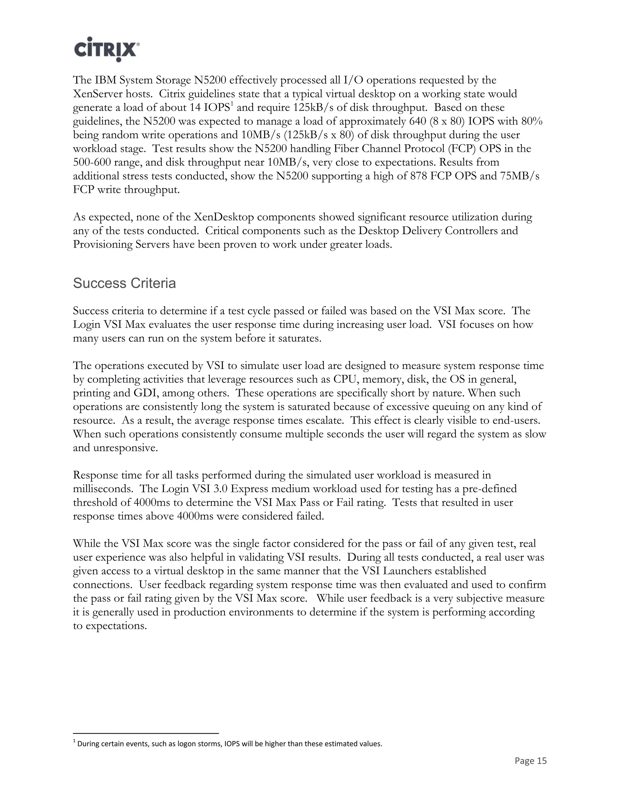 Page 15
The IBM System Storage N5200 effectively processed all I/O operations requested by the
XenServer hosts. Citrix guidelines state that a typical virtual desktop on a working state would
generate a load of about 14 IOPS1
and require 125kB/s of disk throughput. Based on these
guidelines, the N5200 was expected to manage a load of approximately 640 (8 x 80) IOPS with 80%
being random write operations and 10MB/s (125kB/s x 80) of disk throughput during the user
workload stage. Test results show the N5200 handling Fiber Channel Protocol (FCP) OPS in the
500-600 range, and disk throughput near 10MB/s, very close to expectations. Results from
additional stress tests conducted, show the N5200 supporting a high of 878 FCP OPS and 75MB/s
FCP write throughput.
As expected, none of the XenDesktop components showed significant resource utilization during
any of the tests conducted. Critical components such as the Desktop Delivery Controllers and
Provisioning Servers have been proven to work under greater loads.
Success Criteria
Success criteria to determine if a test cycle passed or failed was based on the VSI Max score. The
Login VSI Max evaluates the user response time during increasing user load. VSI focuses on how
many users can run on the system before it saturates.
The operations executed by VSI to simulate user load are designed to measure system response time
by completing activities that leverage resources such as CPU, memory, disk, the OS in general,
printing and GDI, among others. These operations are specifically short by nature. When such
operations are consistently long the system is saturated because of excessive queuing on any kind of
resource. As a result, the average response times escalate. This effect is clearly visible to end-users.
When such operations consistently consume multiple seconds the user will regard the system as slow
and unresponsive.
Response time for all tasks performed during the simulated user workload is measured in
milliseconds. The Login VSI 3.0 Express medium workload used for testing has a pre-defined
threshold of 4000ms to determine the VSI Max Pass or Fail rating. Tests that resulted in user
response times above 4000ms were considered failed.
While the VSI Max score was the single factor considered for the pass or fail of any given test, real
user experience was also helpful in validating VSI results. During all tests conducted, a real user was
given access to a virtual desktop in the same manner that the VSI Launchers established
connections. User feedback regarding system response time was then evaluated and used to confirm
the pass or fail rating given by the VSI Max score. While user feedback is a very subjective measure
it is generally used in production environments to determine if the system is performing according
to expectations.
1
During certain events, such as logon storms, IOPS will be higher than these estimated values.
 