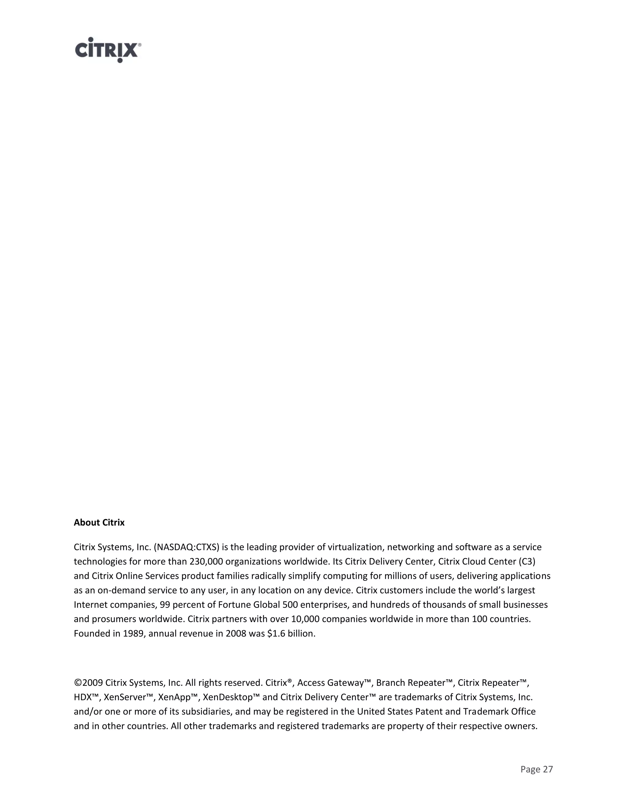 Page 27
About Citrix
Citrix Systems, Inc. (NASDAQ:CTXS) is the leading provider of virtualization, networking and software as a service
technologies for more than 230,000 organizations worldwide. Its Citrix Delivery Center, Citrix Cloud Center (C3)
and Citrix Online Services product families radically simplify computing for millions of users, delivering applications
as an on-demand service to any user, in any location on any device. Citrix customers include the world’s largest
Internet companies, 99 percent of Fortune Global 500 enterprises, and hundreds of thousands of small businesses
and prosumers worldwide. Citrix partners with over 10,000 companies worldwide in more than 100 countries.
Founded in 1989, annual revenue in 2008 was $1.6 billion.
©2009 Citrix Systems, Inc. All rights reserved. Citrix®, Access Gateway™, Branch Repeater™, Citrix Repeater™,
HDX™, XenServer™, XenApp™, XenDesktop™ and Citrix Delivery Center™ are trademarks of Citrix Systems, Inc.
and/or one or more of its subsidiaries, and may be registered in the United States Patent and Trademark Office
and in other countries. All other trademarks and registered trademarks are property of their respective owners.
 