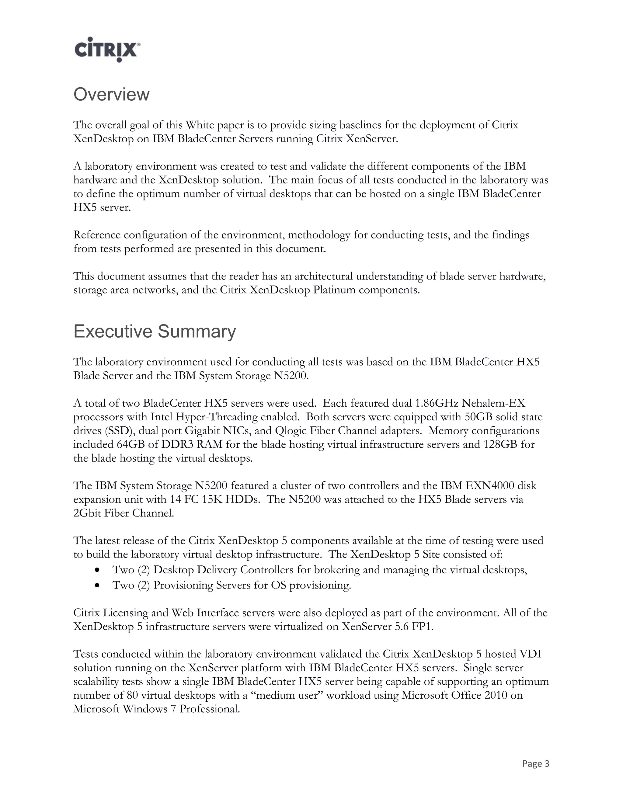 Page 3
Overview
The overall goal of this White paper is to provide sizing baselines for the deployment of Citrix
XenDesktop on IBM BladeCenter Servers running Citrix XenServer.
A laboratory environment was created to test and validate the different components of the IBM
hardware and the XenDesktop solution. The main focus of all tests conducted in the laboratory was
to define the optimum number of virtual desktops that can be hosted on a single IBM BladeCenter
HX5 server.
Reference configuration of the environment, methodology for conducting tests, and the findings
from tests performed are presented in this document.
This document assumes that the reader has an architectural understanding of blade server hardware,
storage area networks, and the Citrix XenDesktop Platinum components.
Executive Summary
The laboratory environment used for conducting all tests was based on the IBM BladeCenter HX5
Blade Server and the IBM System Storage N5200.
A total of two BladeCenter HX5 servers were used. Each featured dual 1.86GHz Nehalem-EX
processors with Intel Hyper-Threading enabled. Both servers were equipped with 50GB solid state
drives (SSD), dual port Gigabit NICs, and Qlogic Fiber Channel adapters. Memory configurations
included 64GB of DDR3 RAM for the blade hosting virtual infrastructure servers and 128GB for
the blade hosting the virtual desktops.
The IBM System Storage N5200 featured a cluster of two controllers and the IBM EXN4000 disk
expansion unit with 14 FC 15K HDDs. The N5200 was attached to the HX5 Blade servers via
2Gbit Fiber Channel.
The latest release of the Citrix XenDesktop 5 components available at the time of testing were used
to build the laboratory virtual desktop infrastructure. The XenDesktop 5 Site consisted of:
 Two (2) Desktop Delivery Controllers for brokering and managing the virtual desktops,
 Two (2) Provisioning Servers for OS provisioning.
Citrix Licensing and Web Interface servers were also deployed as part of the environment. All of the
XenDesktop 5 infrastructure servers were virtualized on XenServer 5.6 FP1.
Tests conducted within the laboratory environment validated the Citrix XenDesktop 5 hosted VDI
solution running on the XenServer platform with IBM BladeCenter HX5 servers. Single server
scalability tests show a single IBM BladeCenter HX5 server being capable of supporting an optimum
number of 80 virtual desktops with a “medium user” workload using Microsoft Office 2010 on
Microsoft Windows 7 Professional.
 