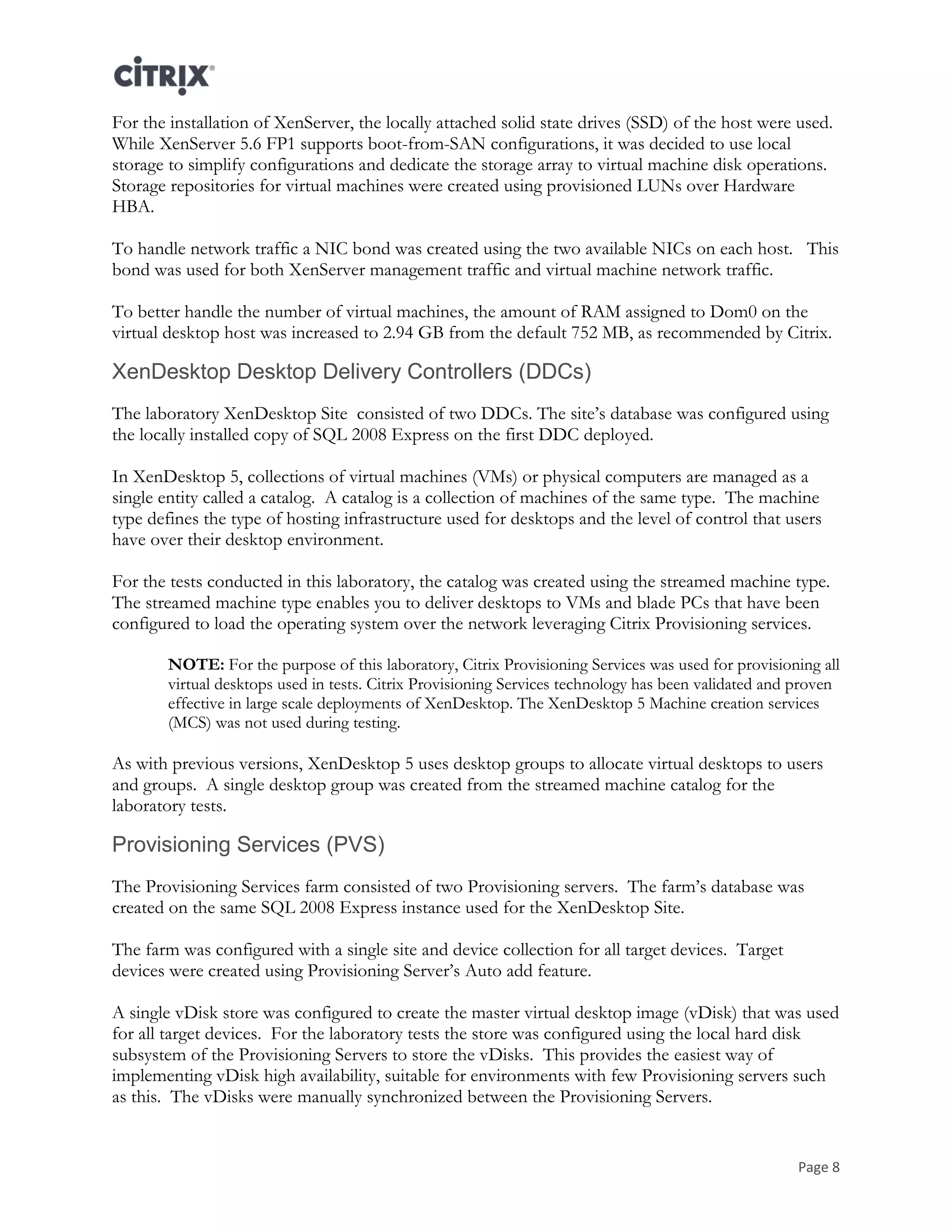 Page 8
For the installation of XenServer, the locally attached solid state drives (SSD) of the host were used.
While XenServer 5.6 FP1 supports boot-from-SAN configurations, it was decided to use local
storage to simplify configurations and dedicate the storage array to virtual machine disk operations.
Storage repositories for virtual machines were created using provisioned LUNs over Hardware
HBA.
To handle network traffic a NIC bond was created using the two available NICs on each host. This
bond was used for both XenServer management traffic and virtual machine network traffic.
To better handle the number of virtual machines, the amount of RAM assigned to Dom0 on the
virtual desktop host was increased to 2.94 GB from the default 752 MB, as recommended by Citrix.
XenDesktop Desktop Delivery Controllers (DDCs)
The laboratory XenDesktop Site consisted of two DDCs. The site’s database was configured using
the locally installed copy of SQL 2008 Express on the first DDC deployed.
In XenDesktop 5, collections of virtual machines (VMs) or physical computers are managed as a
single entity called a catalog. A catalog is a collection of machines of the same type. The machine
type defines the type of hosting infrastructure used for desktops and the level of control that users
have over their desktop environment.
For the tests conducted in this laboratory, the catalog was created using the streamed machine type.
The streamed machine type enables you to deliver desktops to VMs and blade PCs that have been
configured to load the operating system over the network leveraging Citrix Provisioning services.
NOTE: For the purpose of this laboratory, Citrix Provisioning Services was used for provisioning all
virtual desktops used in tests. Citrix Provisioning Services technology has been validated and proven
effective in large scale deployments of XenDesktop. The XenDesktop 5 Machine creation services
(MCS) was not used during testing.
As with previous versions, XenDesktop 5 uses desktop groups to allocate virtual desktops to users
and groups. A single desktop group was created from the streamed machine catalog for the
laboratory tests.
Provisioning Services (PVS)
The Provisioning Services farm consisted of two Provisioning servers. The farm’s database was
created on the same SQL 2008 Express instance used for the XenDesktop Site.
The farm was configured with a single site and device collection for all target devices. Target
devices were created using Provisioning Server’s Auto add feature.
A single vDisk store was configured to create the master virtual desktop image (vDisk) that was used
for all target devices. For the laboratory tests the store was configured using the local hard disk
subsystem of the Provisioning Servers to store the vDisks. This provides the easiest way of
implementing vDisk high availability, suitable for environments with few Provisioning servers such
as this. The vDisks were manually synchronized between the Provisioning Servers.
 