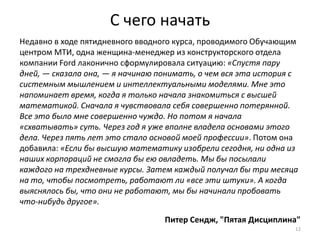 С чего начать
Недавно в ходе пятидневного вводного курса, проводимого Обучающим
центром МТИ, одна женщина-менеджер из конструкторского отдела
компании Ford лаконично сформулировала ситуацию: «Спустя пару
дней, — сказала она, — я начинаю понимать, о чем вся эта история с
системным мышлением и интеллектуальными моделями. Мне это
напоминает время, когда я только начала знакомиться с высшей
математикой. Сначала я чувствовала себя совершенно потерянной.
Все это было мне совершенно чуждо. Но потом я начала
«схватывать» суть. Через год я уже вполне владела основами этого
дела. Через пять лет это стало основой моей профессии». Потом она
добавила: «Если бы высшую математику изобрели сегодня, ни одна из
наших корпораций не смогла бы ею овладеть. Мы бы посылали
каждого на трехдневные курсы. Затем каждый получал бы три месяца
на то, чтобы посмотреть, работают ли «все эти штуки». А когда
выяснялось бы, что они не работают, мы бы начинали пробовать
что-нибудь другое».

                                  Питер Сендж, "Пятая Дисциплина"
                                                                 12
 