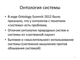 Онтология системы
• В ходе Ontology Summit 2012 было
  признано, что у онтологов с понятием
  «система» есть проблема.
• Отличия онтологии природных систем и
  системы из «системной науки»
• Бытовое и «мыслительное» использование
  системы (системное мышление против
  обзывания системой)

                                           13
 