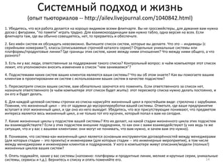 Системный подход и жизнь
            (опыт тьюториалов -- http://ailev.livejournal.com/1040842.html)
1. Убедитесь, что вся работа делается на хорошо видимом всеми флипчарте. Вы не гроссмейстеры, для думания вам нужна
доска с фигурами, "по памяти" играть трудно. Для взаимокоординации вам нужно табло, одна версия на всех. Если
флипчарта там, где вы обычно совещаетесь, нет, то прервитесь и обеспечьте.
2. Без имён систем их обсуждать невозможно. Выпишите список систем, которые вы делаете. Что это -- индивиды (с
серийными номерами?), классы (описываемые строчкой каталога серии)? Отдельные уникальные системы или
платформы/продуктовые линии? Где границы этих систем, какие между ними отношения? Что между ними общего, а что
разного?
3. Есть ли у вас люди, ответственные за поддержание такого списка? Контрольный вопрос: в чьём компьютере этот список
лежит, кто уполномочен вносить изменения в список "чем занимаемся"?
4. Подсистемами каких систем ваших клиентов являются ваши системы? Что вы об этом знаете? Как вы помогаете вашим
клиентам в проектировании их систем с использовании ваших систем в качестве подсистем?
5. Пересмотрите список ваших систем, вам обязательно захочется его поменять. Если ответственного за список нет,
назначьте ответственного (в чьём компьютере этот список будет жить): этот пересмотр списка нужно делать постоянно, и
он его и будет делать.
6. Для каждой целевой системы-строчки из списка нарисуйте жизненный цикл в простейшем виде: стрелочка с зарубками.
Помним, что жизненный цикл -- это от задумки до мусороперерботки вашей системы. Отметьте, где ваше предпринятие
вступает в этот жизненный цикл, и где оно из него выходит. Убедитесь, что все присутствующие понимают, что предметом
интереса является весь жизненный цикл, а не только тот его кусочек, который попал к вам на сегодня.
7. Какие жизненные циклы у подсистем вашей системы? Кто их делает, на какой стадии жизненного цикла этих подсистем
вы взаимодействуете? Если у этих подсистем внешние подрядчики, то как они с вами взаимодействуют (у них ведь та же
ситуация, что и у вас с вашими клиентами: они могут не понимать, что вам нужно, и зачем вам это нужно).
8. Понимаем, что система-как-жизненный-цикл является основным инструментом договорённостей между менеджерами
(для которых стадии -- это проекты) и инженерами (для которых стадии -- это инженерные мероприятия), в том числе
между менеджерами и инженерами клиентов и подрядчиков. У кого в компьютере живут описания/модели (полных!)
жизненных циклов ваших систем?
9. Опять подумайте, какие у вас системы (напомню: платформы и продуктные линии, мелкие и крупные серии, уникальные
системы, сервисы и т.д.). Вернитесь к списку и опять поменяйте его.                                         14
 