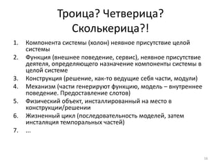 Троица? Четверица?
                Сколькерица?!
1.   Компонента системы (холон) неявное присутствие целой
     системы
2.   Функция (внешнее поведение, сервис), неявное присутствие
     деятеля, определяющего назначение компоненты системы в
     целой системе
3.   Конструкция (решение, как-то ведущие себя части, модули)
4.   Механизм (части генерируют функцию, модель – внутреннее
     поведение. Предоставление слотов)
5.   Физический объект, инсталлированный на место в
     конструкции/решении
6.   Жизненный цикл (последовательность моделей, затем
     инсталяция темпоральных частей)
7.   ...



                                                                16
 