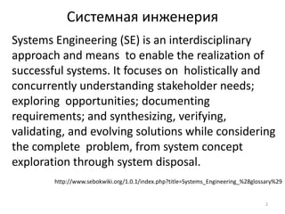 Системная инженерия
Systems Engineering (SE) is an interdisciplinary
approach and means to enable the realization of
successful systems. It focuses on holistically and
concurrently understanding stakeholder needs;
exploring opportunities; documenting
requirements; and synthesizing, verifying,
validating, and evolving solutions while considering
the complete problem, from system concept
exploration through system disposal.
        http://www.sebokwiki.org/1.0.1/index.php?title=Systems_Engineering_%28glossary%29


                                                                                   2
 