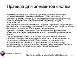 Правила для элементов систем
•    Рассматриваются три объекта: система, элемент системы и
     устанавливаемый физический объект (узел, деталь и т.п.).
•    Элемент системы может быть полностью заменен в физическом
     смысле, но при этом сохраняет свою индивидуальную
     идентичность.
•    Для элемента системы возможны периоды времени, когда ни один
     физический объект не установлен на это место, т.е. существование
     элемента системы не обязательно непрерывно.
•    Элемент системы совпадает с установленным физическим
     объектом в те периоды времени, когда последний установлен на
     место.
•    При разрушении объекта, в состав которого входит элемент
     системы, элемент системы прекращает свое существование, а
     установленный физический объект может и сохраниться.
•    В случае многоуровневой сборки элементы системы могут
     определяться на каждом уровне, причем существование каждого
     будет зависеть от уровня, которому он принадлежит.


    Information Junction
                           http://www.matthew-west.org.uk/Publications.html   28
 