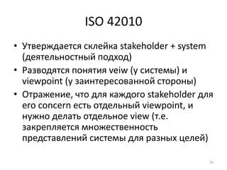 ISO 42010
• Утверждается склейка stakeholder + system
  (деятельностный подход)
• Разводятся понятия veiw (у системы) и
  viewpoint (у заинтересованной стороны)
• Отражение, что для каждого stakeholder для
  его concern есть отдельный viewpoint, и
  нужно делать отдельное view (т.е.
  закрепляется множественность
  представлений системы для разных целей)

                                           33
 